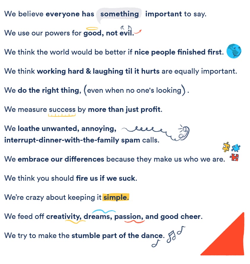 We believe everyone has something important to say. We use our powers for good, not evil. we think the world would be better if nice people finished first. We think the world would be better if nice people finished first. We think working hard & laughing til it hurts are equally important. We do the right thing, even when no one's looking. We measure success by more than just profit. We loathe unwanted, annoying, interrupt-dinner-with-the-family spam calls. We embrace our differences because they make us who we are. We think you should fire us if we suck. We're crazy about keeping it simple. We feed off creativity, dreams, passion, and good cheer. We try to make the stumble part of the dance.