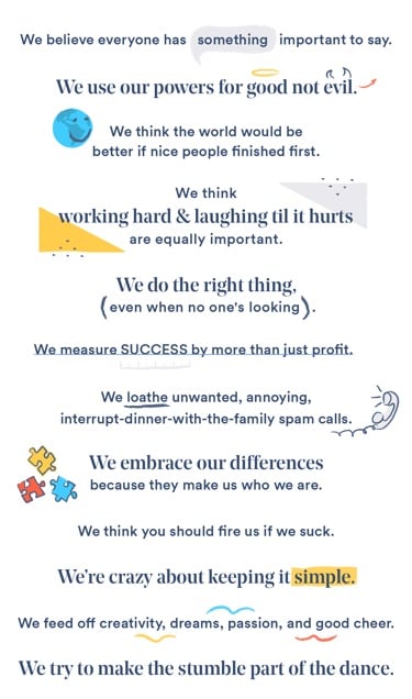 We believe everyone has something important to say. We use our powers for good, not evil. we think the world would be better if nice people finished first. We think the world would be better if nice people finished first. We think working hard & laughing til it hurts are equally important. We do the right thing, even when no one's looking. We measure success by more than just profit. We loathe unwanted, annoying, interrupt-dinner-with-the-family spam calls. We embrace our differences because they make us who we are. We think you should fire us if we suck. We're crazy about keeping it simple. We feed off creativity, dreams, passion, and good cheer. We try to make the stumble part of the dance.